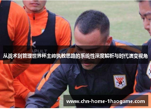 从战术到管理世界杯主帅执教思路的系统性深度解析与时代演变视角