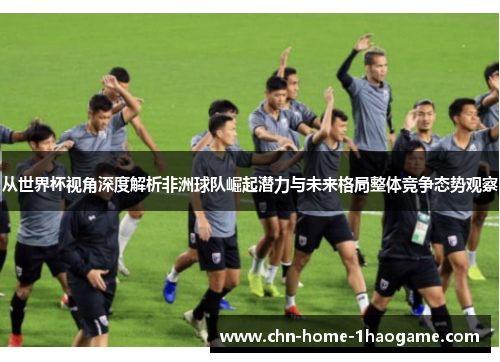 从世界杯视角深度解析非洲球队崛起潜力与未来格局整体竞争态势观察 从世界杯视角深度解析非洲球队崛起潜力与未来格局整体竞争态势观察