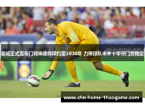 曼城正式宣布门将埃德森续约至2030年 力保球队未来十年守门员稳定