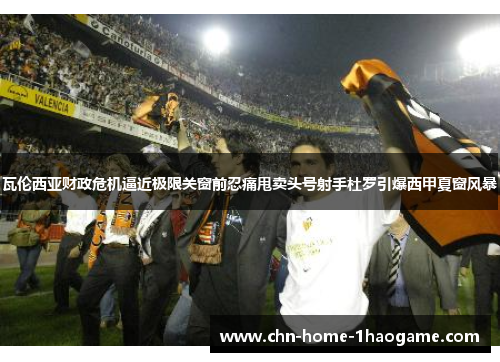 瓦伦西亚财政危机逼近极限关窗前忍痛甩卖头号射手杜罗引爆西甲夏窗风暴 瓦伦西亚财政危机逼近极限关窗前忍痛甩卖头号射手杜罗引爆西甲夏窗风暴